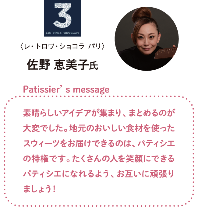 佐野 恵美子氏 素晴らしいアイデアが集まり、まとめるのが大変でした。地元のおいしい食材を使ったスウィーツをお届けできるのは、パティシエの特権です。たくさんの人を笑顔にできるパティシエになれるよう、お互いに頑張りましょう！