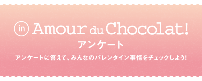 みんな教えて！Amour du Chocolat! アンケート アンケートに答えて、みんなのバレンタイン事情をチェックしよう!