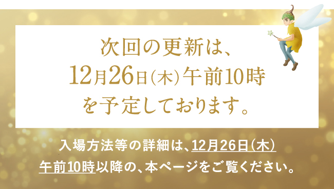 次回の更新は、12月26日（木）午前10時を予定しております。入場方法等の詳細は、12月26日(木)午前10時以降の、本ページをご覧ください。