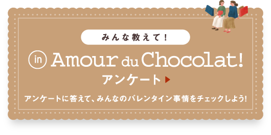 みんな教えて！Amour du Chocolat! アンケート アンケートに答えて、みんなのバレンタイン事情をチェックしよう!