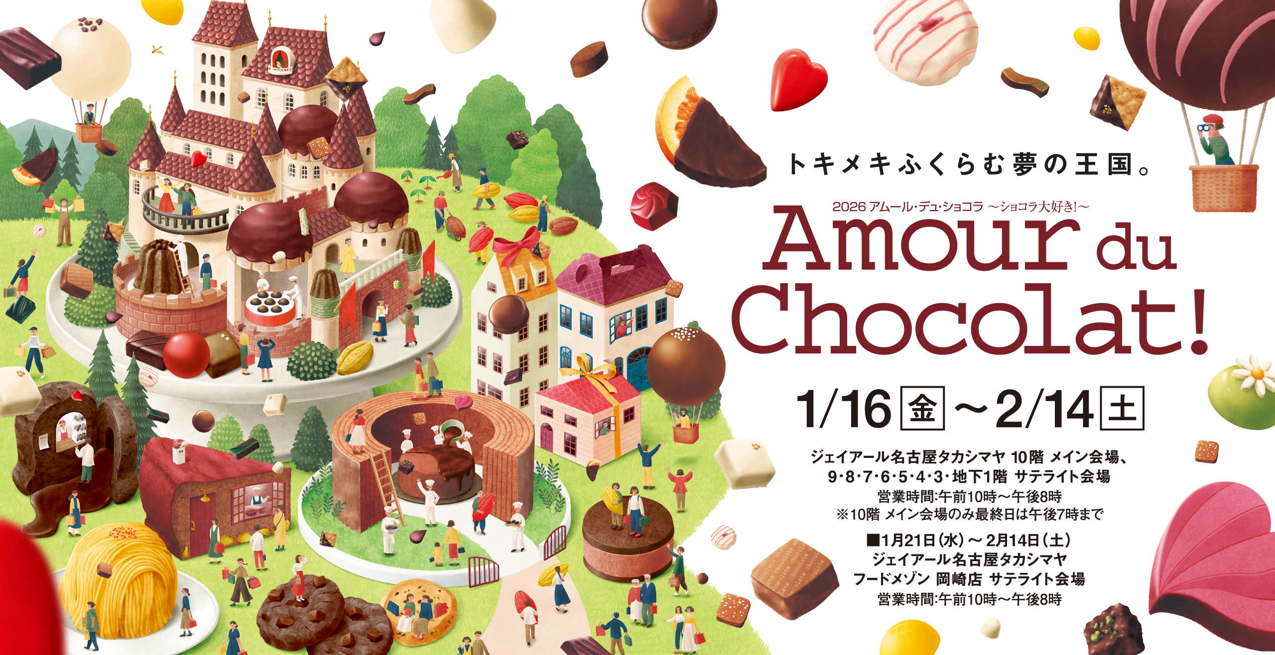 トキメキふくらむ夢の王国。Amour du Chocolat! 2026/1/16(金)〜2/14(土) ジェイアール名古屋タカシマヤ 10階 メイン会場、9・8・7・6・5・4・3・地下1階 サテライト会場営業時間：午前10時〜午後8時※10階 メイン会場のみ最終日は午後7時まで■2026年1月21日（水）〜2月14日（土）ジェイアール名古屋タカシマヤフードメゾン 岡崎店 サテライト会場営業時間：午前10時〜午後8時