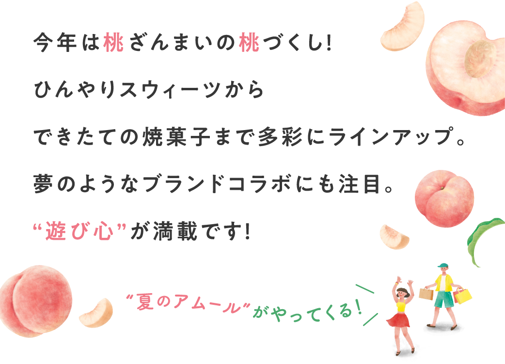 今年は桃ざんまいの桃づくし！ひんやりスウィーツからできたての焼菓子まで多彩にラインアップ。夢のようなブランドコラボにも注目。“遊び心”が満載です！
